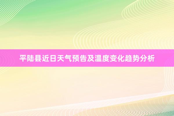 平陆县近日天气预告及温度变化趋势分析